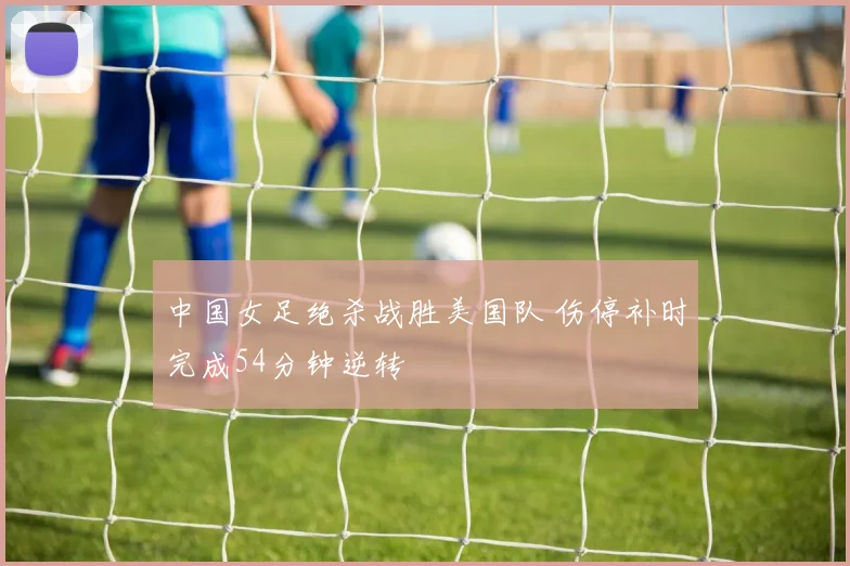 中国女足绝杀战胜美国队 伤停补时完成54分钟逆转