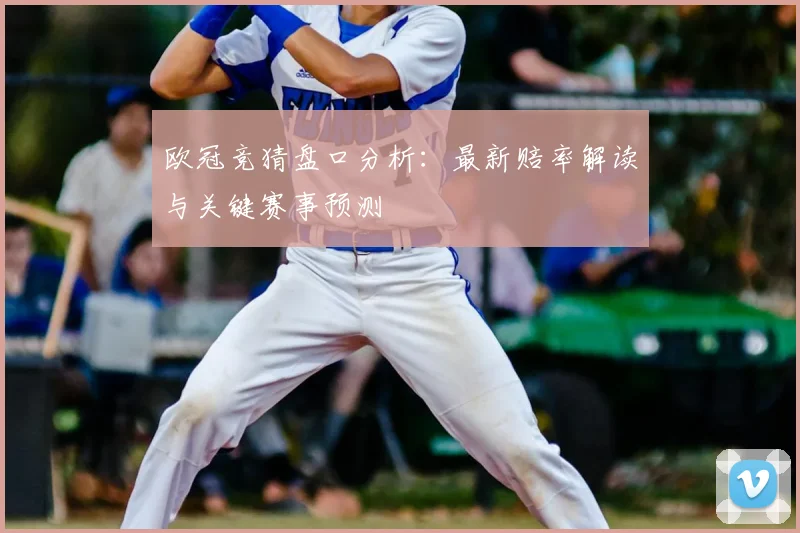 欧冠竞猜盘口分析：最新赔率解读与关键赛事预测