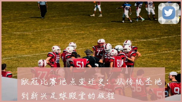 欧冠比赛地点变迁史：从传统圣地到新兴足球殿堂的旅程