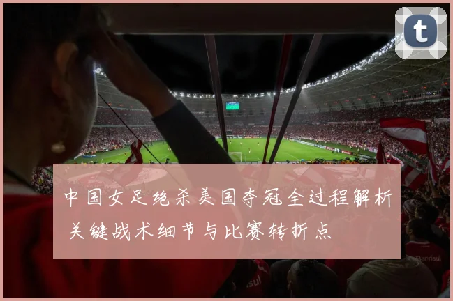 中国女足绝杀美国夺冠全过程解析 关键战术细节与比赛转折点