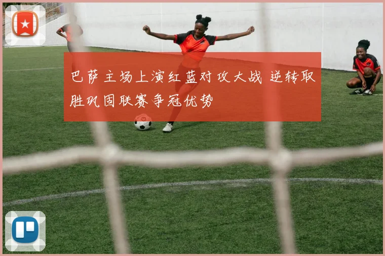 巴萨主场上演红蓝对攻大战 逆转取胜巩固联赛争冠优势