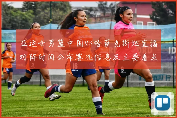 亚运会男篮中国vs哈萨克斯坦直播对阵时间公布赛况信息及主要看点