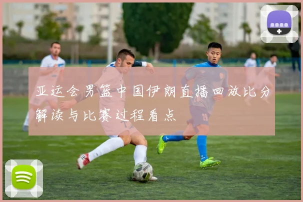 亚运会男篮中国伊朗直播回放比分解读与比赛过程看点