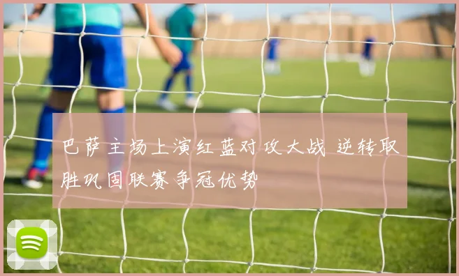 巴萨主场上演红蓝对攻大战 逆转取胜巩固联赛争冠优势