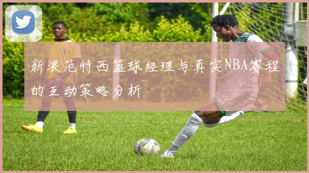 新浪范特西篮球经理与真实NBA赛程的互动策略分析