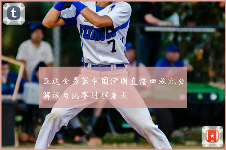 亚运会男篮中国伊朗直播回放比分解读与比赛过程看点